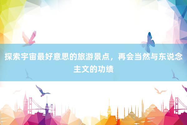 探索宇宙最好意思的旅游景点，再会当然与东说念主文的功绩